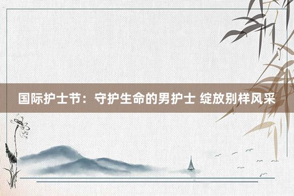 国际护士节：守护生命的男护士 绽放别样风采