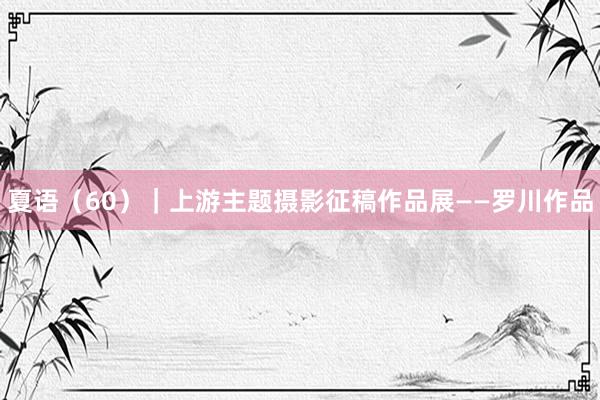夏语（60）｜上游主题摄影征稿作品展——罗川作品