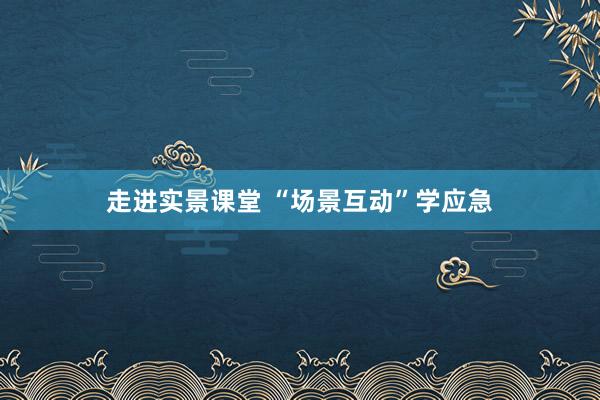 走进实景课堂 “场景互动”学应急