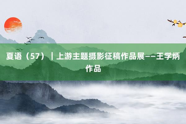 夏语（57）｜上游主题摄影征稿作品展——王学炳作品