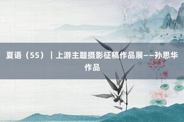 夏语（55）｜上游主题摄影征稿作品展——孙思华作品