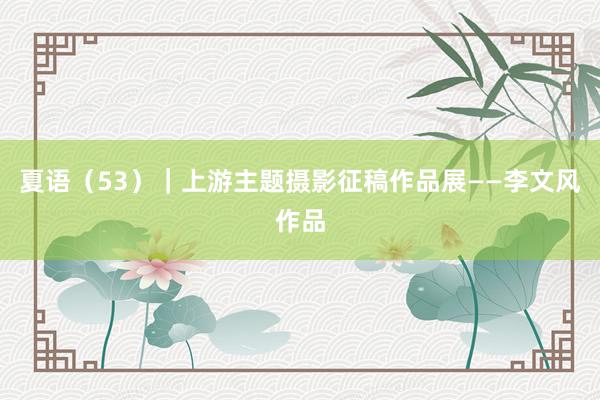 夏语(53)|上游主题摄影征稿作品展——李文风作品
