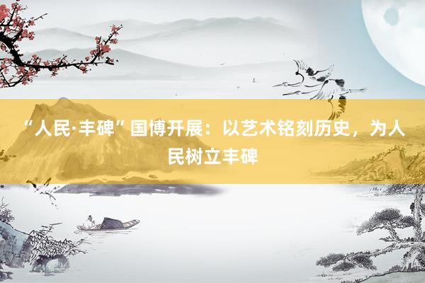 “人民·丰碑”国博开展：以艺术铭刻历史，为人民树立丰碑