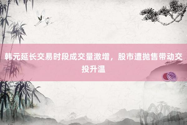 韩元延长交易时段成交量激增，股市遭抛售带动交投升温